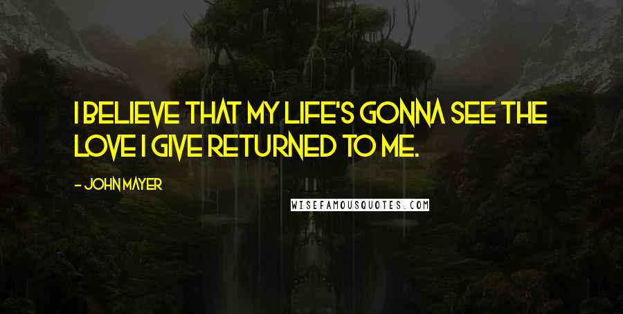 John Mayer Quotes: I believe that my life's gonna see the love I give returned to me.