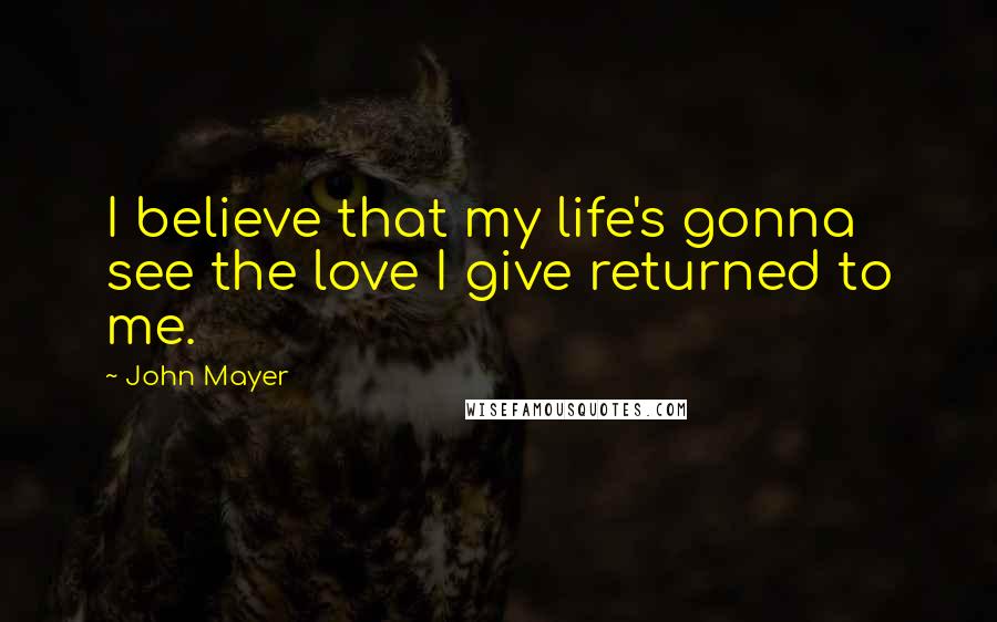 John Mayer Quotes: I believe that my life's gonna see the love I give returned to me.