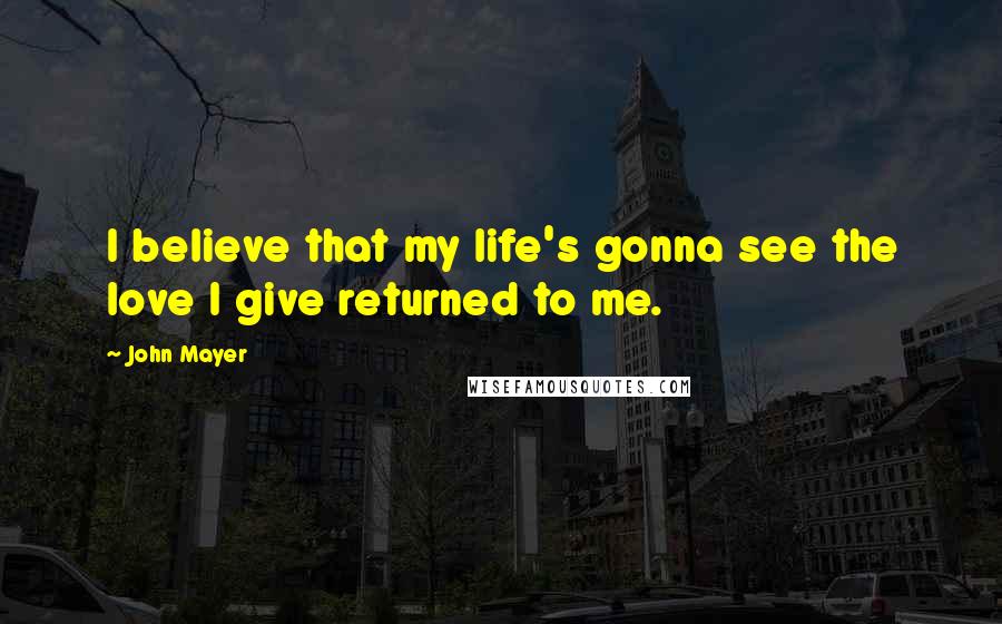 John Mayer Quotes: I believe that my life's gonna see the love I give returned to me.