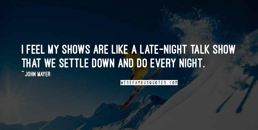 John Mayer Quotes: I feel my shows are like a late-night talk show that we settle down and do every night.