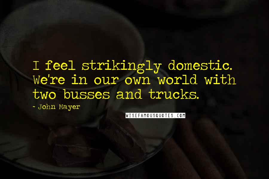 John Mayer Quotes: I feel strikingly domestic. We're in our own world with two busses and trucks.