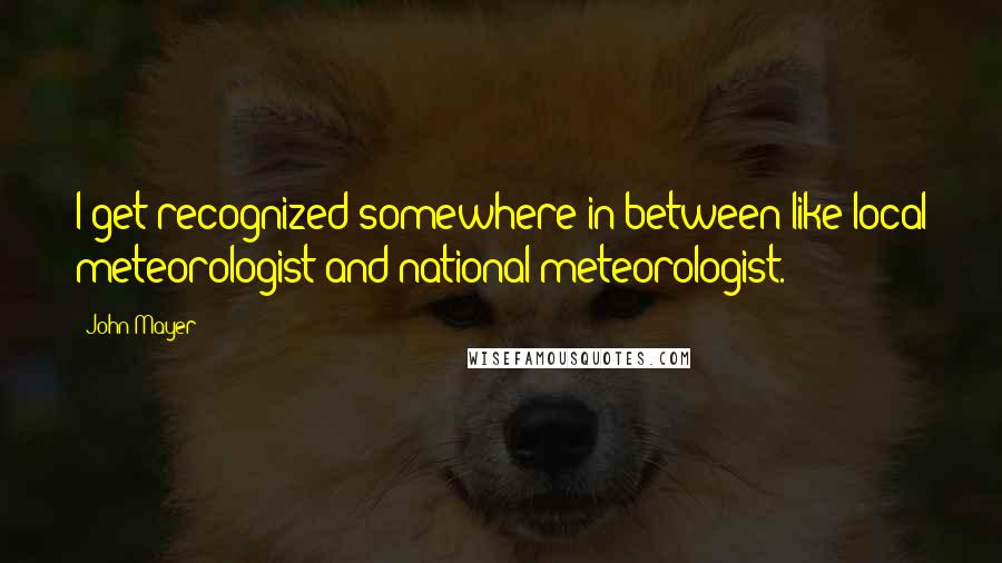 John Mayer Quotes: I get recognized somewhere in between like local meteorologist and national meteorologist.