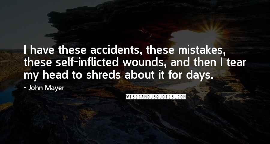John Mayer Quotes: I have these accidents, these mistakes, these self-inflicted wounds, and then I tear my head to shreds about it for days.