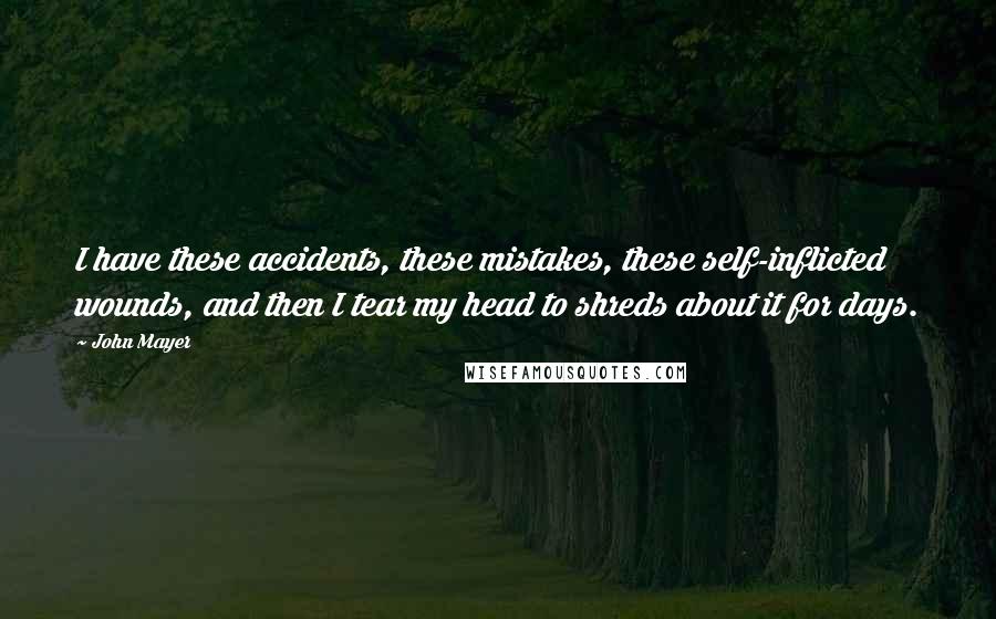 John Mayer Quotes: I have these accidents, these mistakes, these self-inflicted wounds, and then I tear my head to shreds about it for days.