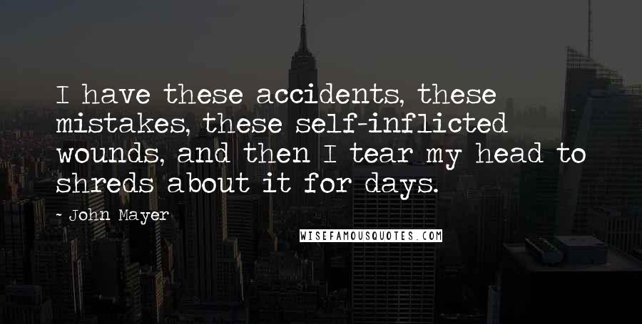 John Mayer Quotes: I have these accidents, these mistakes, these self-inflicted wounds, and then I tear my head to shreds about it for days.