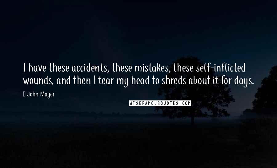 John Mayer Quotes: I have these accidents, these mistakes, these self-inflicted wounds, and then I tear my head to shreds about it for days.
