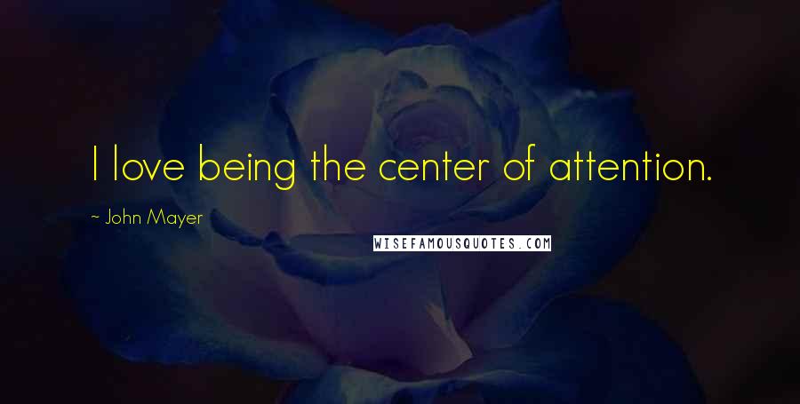 John Mayer Quotes: I love being the center of attention.