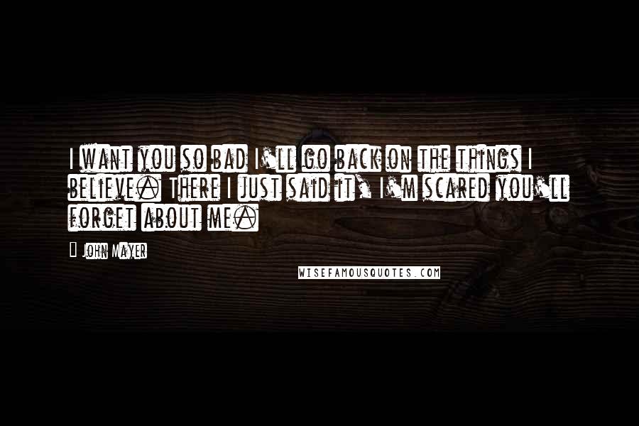 John Mayer Quotes: I want you so bad I'll go back on the things I believe. There I just said it, I'm scared you'll forget about me.