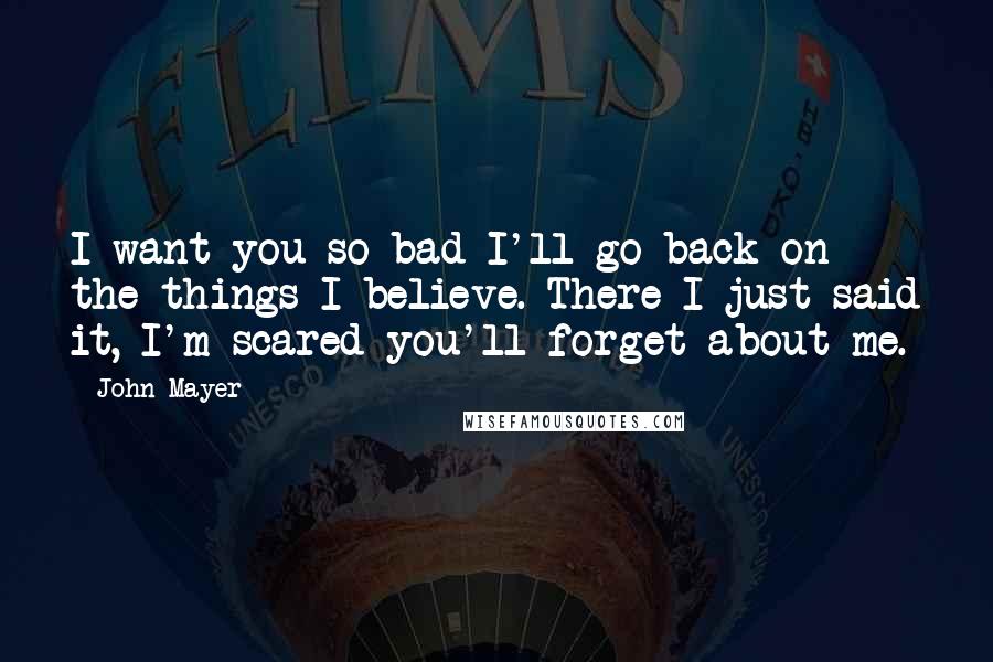 John Mayer Quotes: I want you so bad I'll go back on the things I believe. There I just said it, I'm scared you'll forget about me.