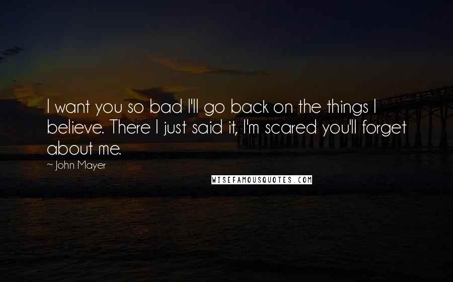 John Mayer Quotes: I want you so bad I'll go back on the things I believe. There I just said it, I'm scared you'll forget about me.