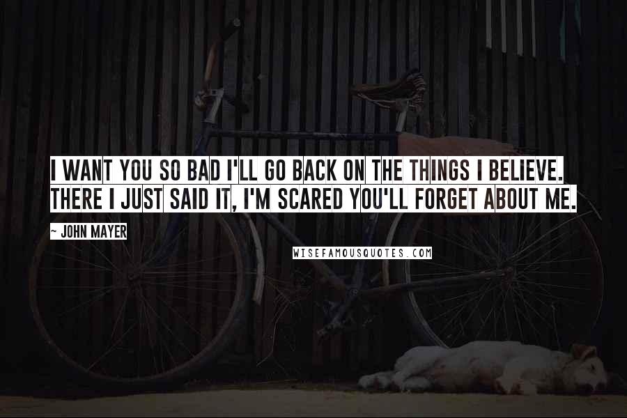 John Mayer Quotes: I want you so bad I'll go back on the things I believe. There I just said it, I'm scared you'll forget about me.