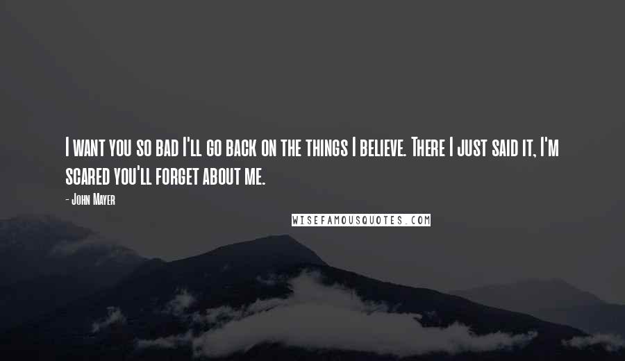 John Mayer Quotes: I want you so bad I'll go back on the things I believe. There I just said it, I'm scared you'll forget about me.