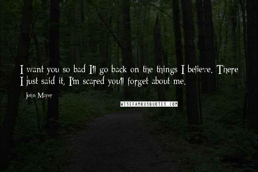 John Mayer Quotes: I want you so bad I'll go back on the things I believe. There I just said it, I'm scared you'll forget about me.