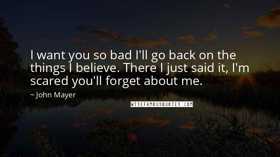 John Mayer Quotes: I want you so bad I'll go back on the things I believe. There I just said it, I'm scared you'll forget about me.