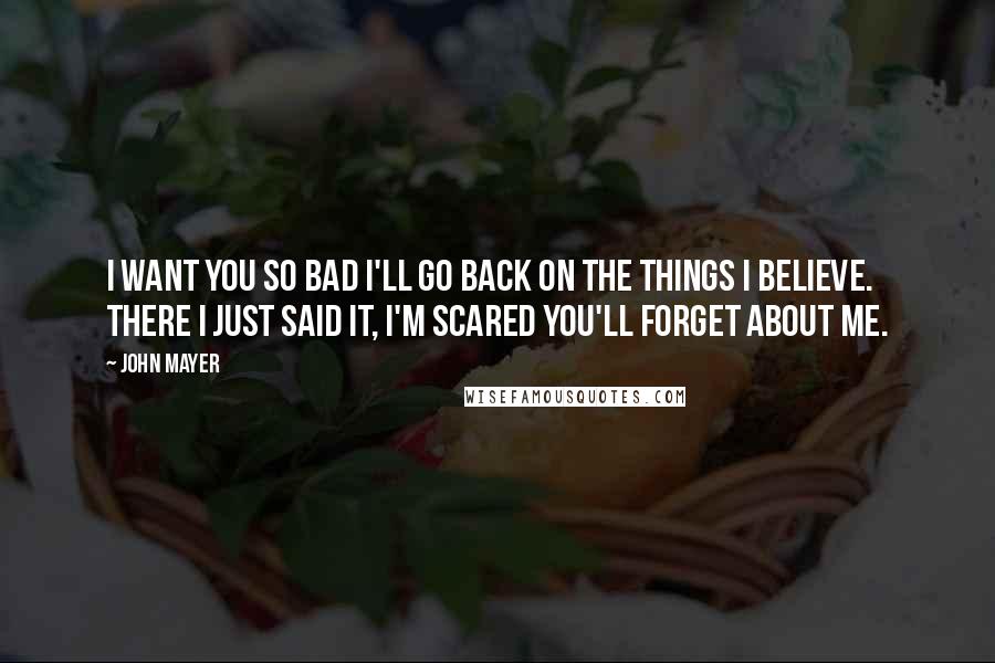 John Mayer Quotes: I want you so bad I'll go back on the things I believe. There I just said it, I'm scared you'll forget about me.