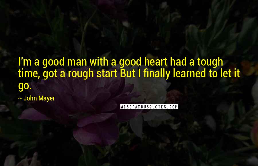 John Mayer Quotes: I'm a good man with a good heart had a tough time, got a rough start But I finally learned to let it go.