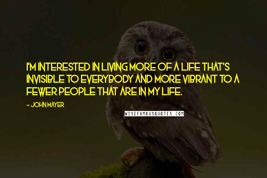 John Mayer Quotes: I'm interested in living more of a life that's invisible to everybody and more vibrant to a fewer people that are in my life.