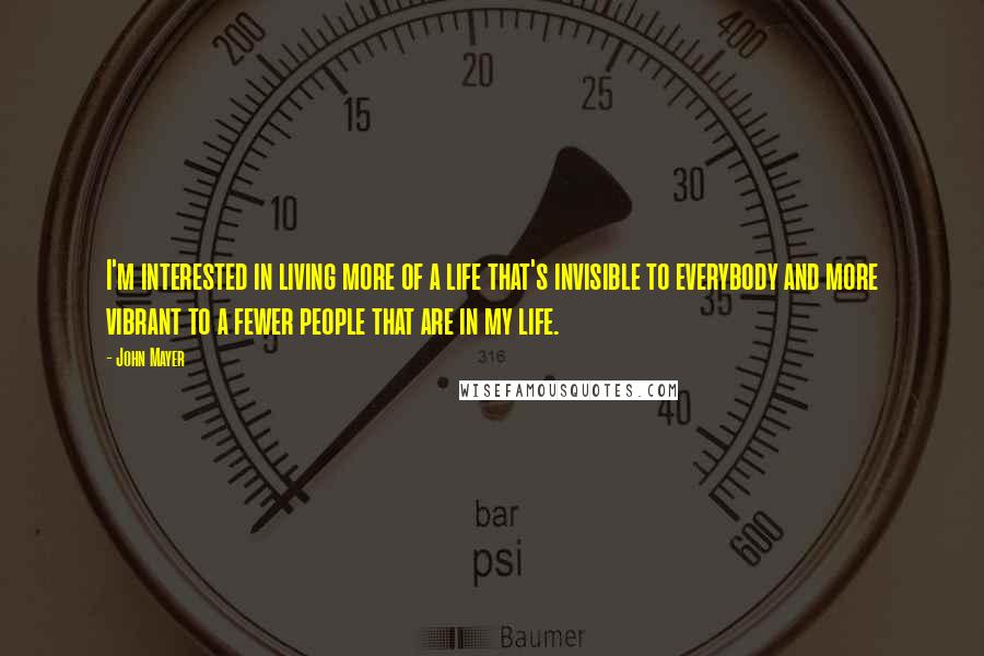 John Mayer Quotes: I'm interested in living more of a life that's invisible to everybody and more vibrant to a fewer people that are in my life.