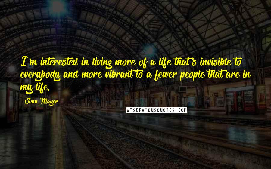 John Mayer Quotes: I'm interested in living more of a life that's invisible to everybody and more vibrant to a fewer people that are in my life.