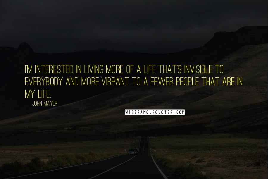 John Mayer Quotes: I'm interested in living more of a life that's invisible to everybody and more vibrant to a fewer people that are in my life.