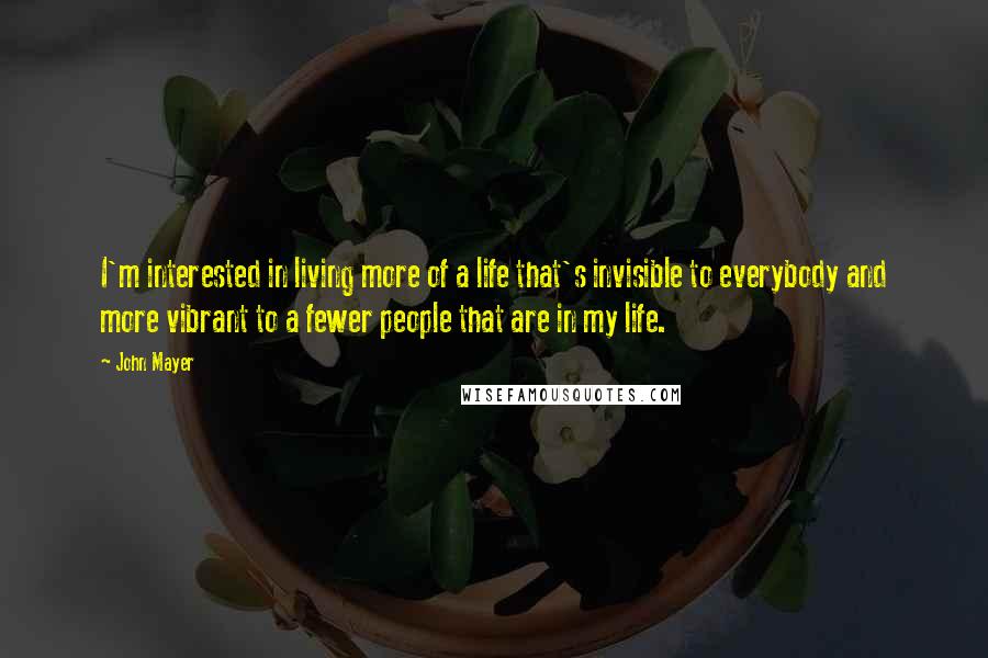 John Mayer Quotes: I'm interested in living more of a life that's invisible to everybody and more vibrant to a fewer people that are in my life.