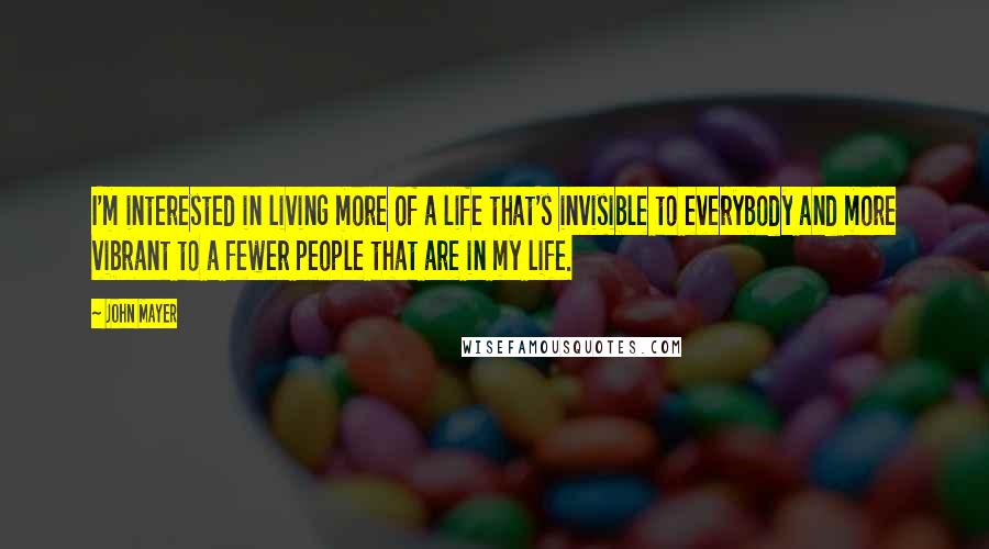 John Mayer Quotes: I'm interested in living more of a life that's invisible to everybody and more vibrant to a fewer people that are in my life.