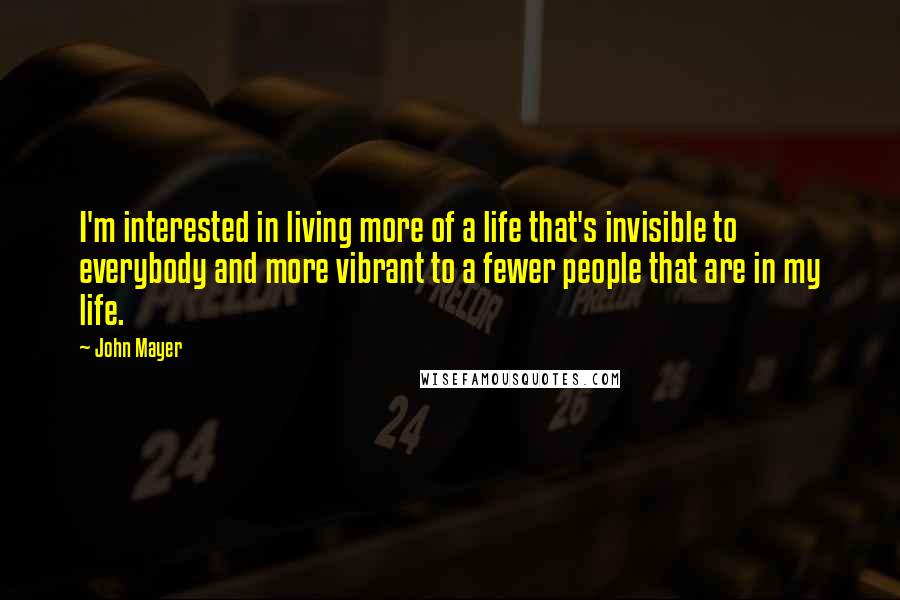 John Mayer Quotes: I'm interested in living more of a life that's invisible to everybody and more vibrant to a fewer people that are in my life.