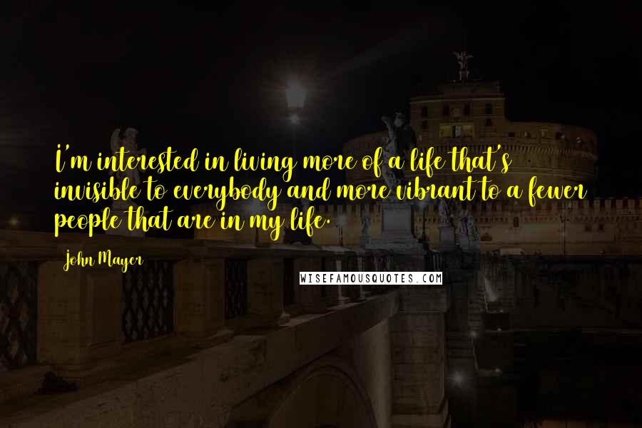 John Mayer Quotes: I'm interested in living more of a life that's invisible to everybody and more vibrant to a fewer people that are in my life.