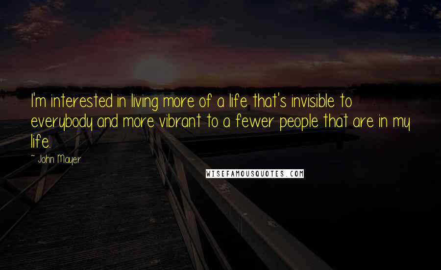 John Mayer Quotes: I'm interested in living more of a life that's invisible to everybody and more vibrant to a fewer people that are in my life.