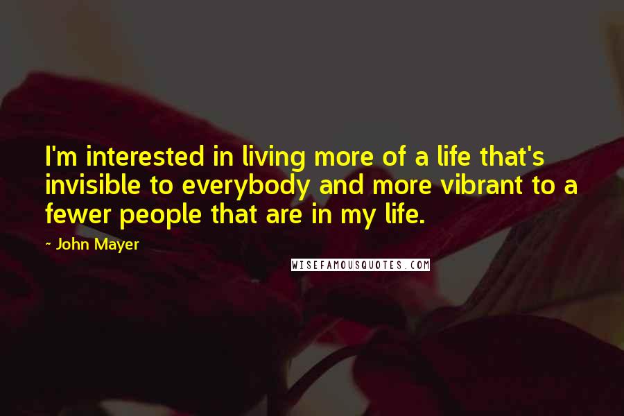 John Mayer Quotes: I'm interested in living more of a life that's invisible to everybody and more vibrant to a fewer people that are in my life.