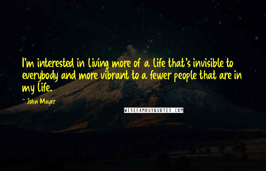 John Mayer Quotes: I'm interested in living more of a life that's invisible to everybody and more vibrant to a fewer people that are in my life.