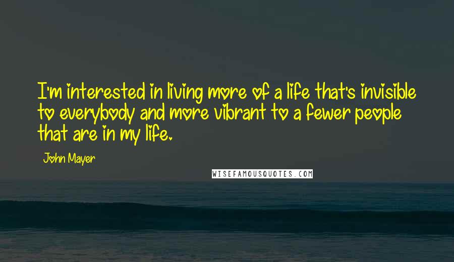 John Mayer Quotes: I'm interested in living more of a life that's invisible to everybody and more vibrant to a fewer people that are in my life.