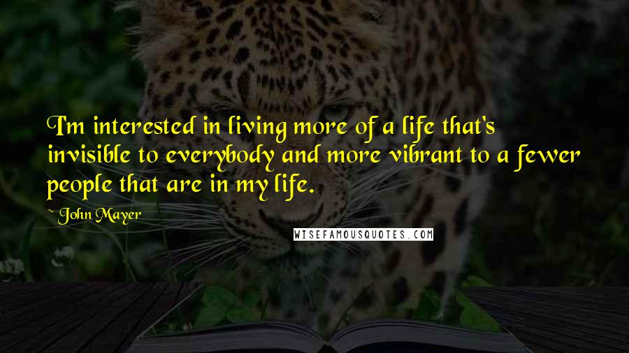 John Mayer Quotes: I'm interested in living more of a life that's invisible to everybody and more vibrant to a fewer people that are in my life.