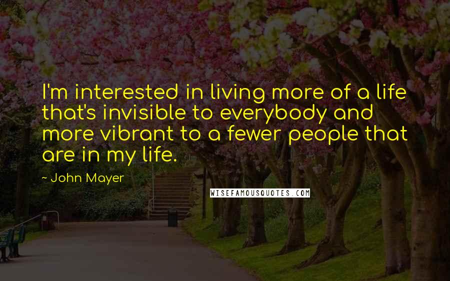 John Mayer Quotes: I'm interested in living more of a life that's invisible to everybody and more vibrant to a fewer people that are in my life.