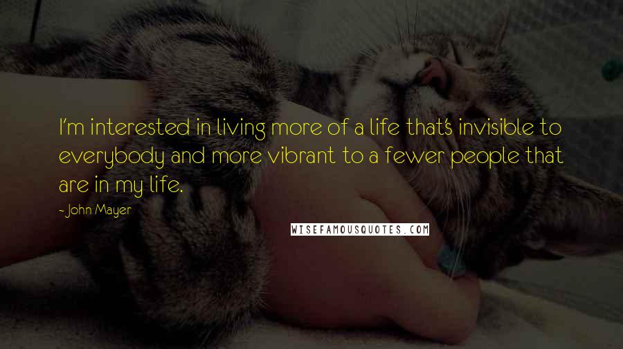 John Mayer Quotes: I'm interested in living more of a life that's invisible to everybody and more vibrant to a fewer people that are in my life.