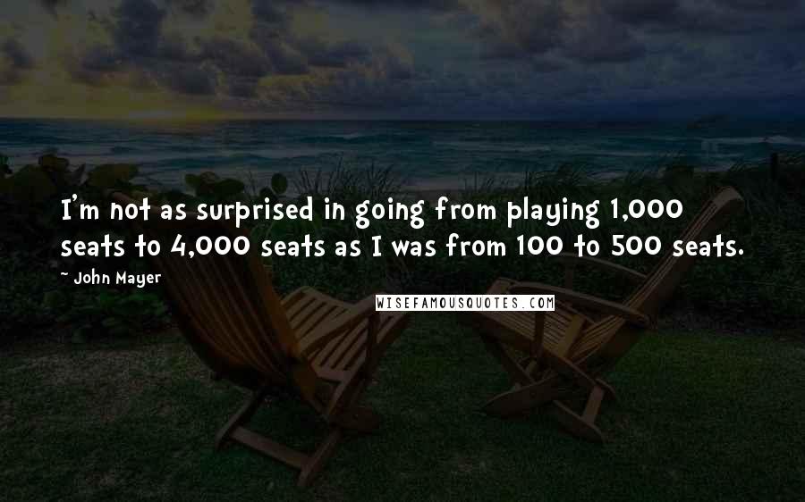 John Mayer Quotes: I'm not as surprised in going from playing 1,000 seats to 4,000 seats as I was from 100 to 500 seats.