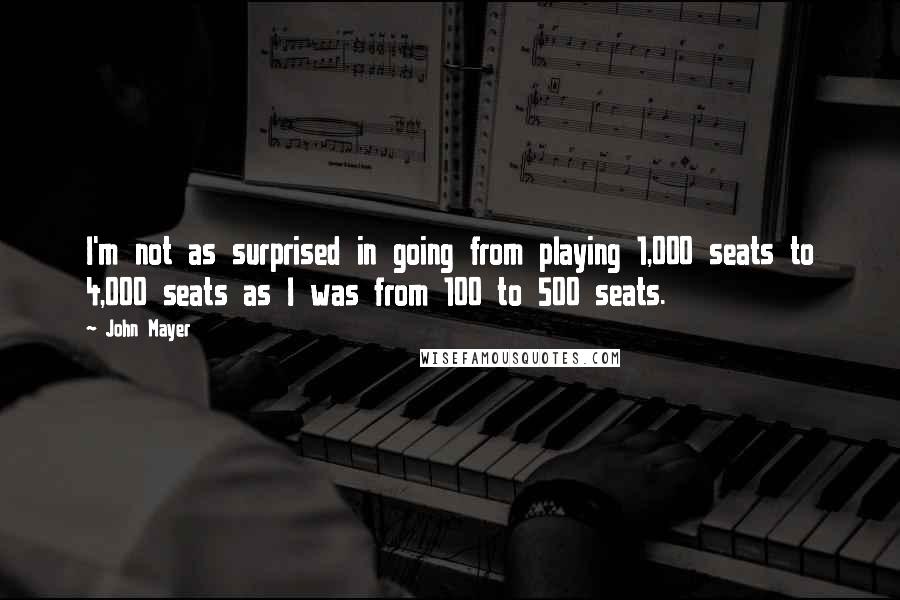 John Mayer Quotes: I'm not as surprised in going from playing 1,000 seats to 4,000 seats as I was from 100 to 500 seats.