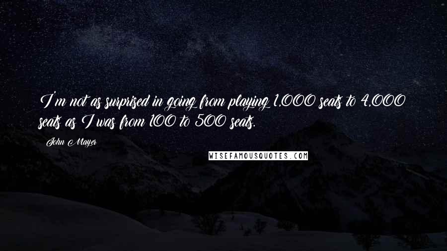 John Mayer Quotes: I'm not as surprised in going from playing 1,000 seats to 4,000 seats as I was from 100 to 500 seats.