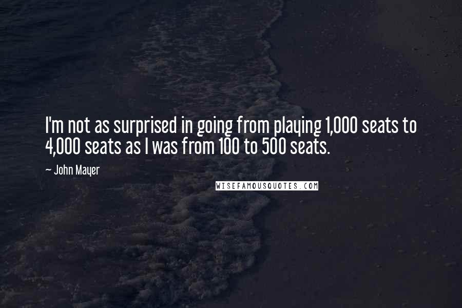 John Mayer Quotes: I'm not as surprised in going from playing 1,000 seats to 4,000 seats as I was from 100 to 500 seats.