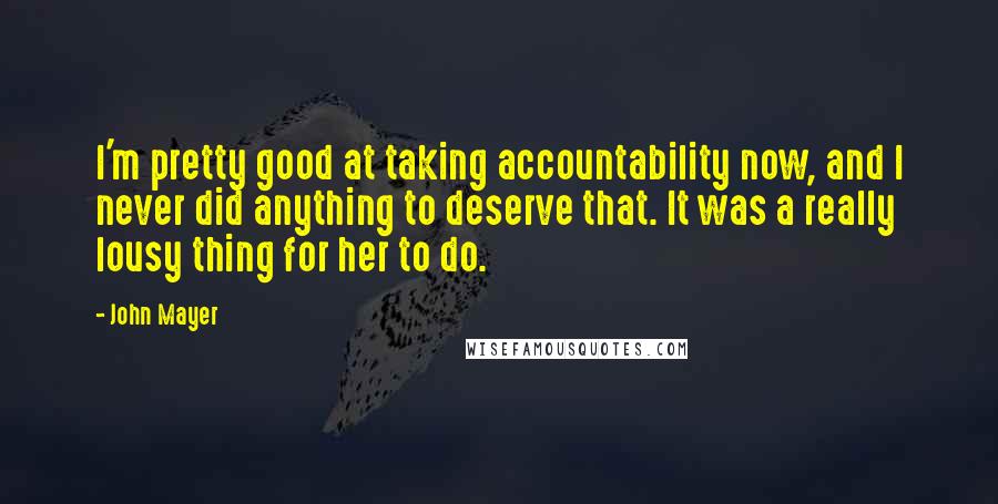 John Mayer Quotes: I'm pretty good at taking accountability now, and I never did anything to deserve that. It was a really lousy thing for her to do.