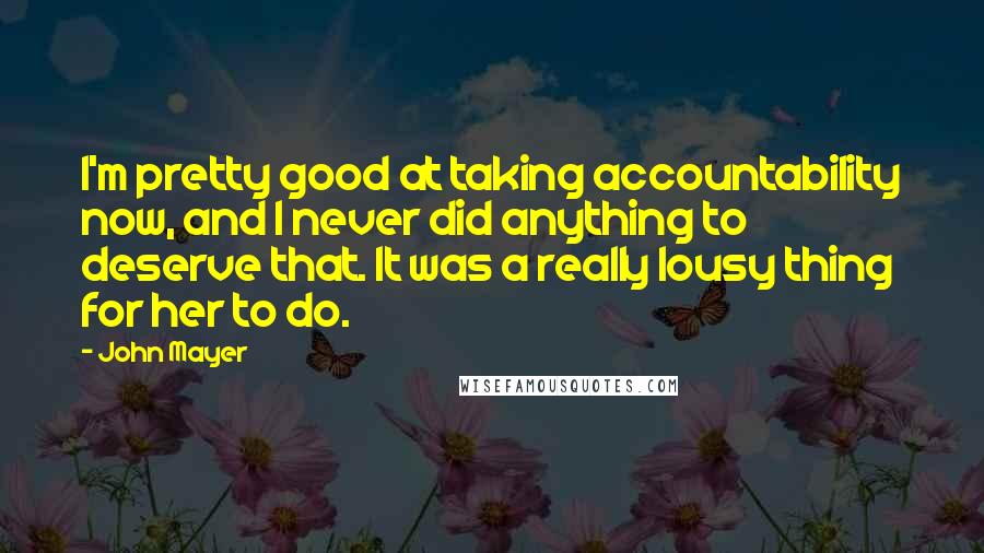 John Mayer Quotes: I'm pretty good at taking accountability now, and I never did anything to deserve that. It was a really lousy thing for her to do.