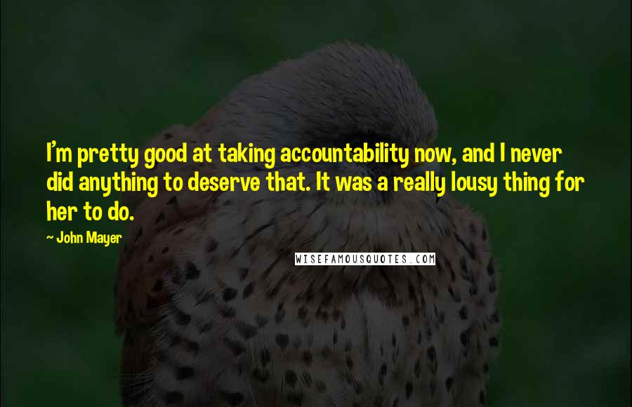 John Mayer Quotes: I'm pretty good at taking accountability now, and I never did anything to deserve that. It was a really lousy thing for her to do.