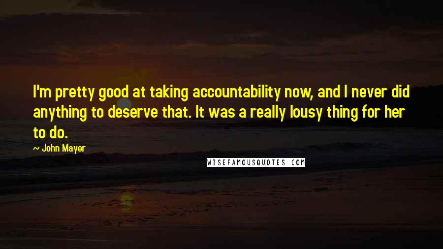 John Mayer Quotes: I'm pretty good at taking accountability now, and I never did anything to deserve that. It was a really lousy thing for her to do.