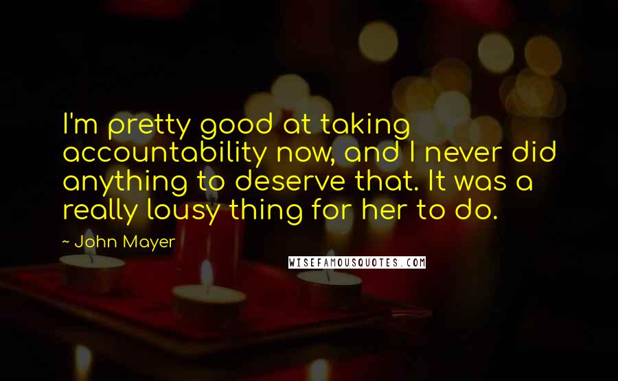 John Mayer Quotes: I'm pretty good at taking accountability now, and I never did anything to deserve that. It was a really lousy thing for her to do.