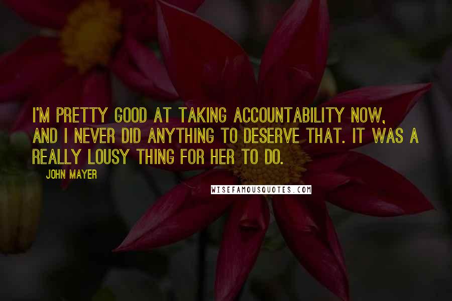 John Mayer Quotes: I'm pretty good at taking accountability now, and I never did anything to deserve that. It was a really lousy thing for her to do.