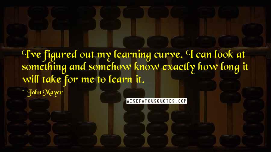 John Mayer Quotes: I've figured out my learning curve. I can look at something and somehow know exactly how long it will take for me to learn it.