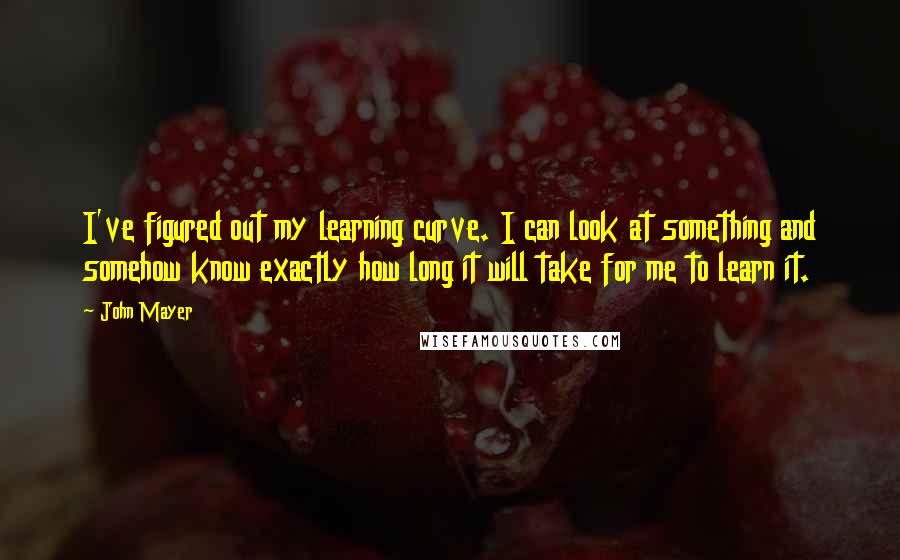 John Mayer Quotes: I've figured out my learning curve. I can look at something and somehow know exactly how long it will take for me to learn it.