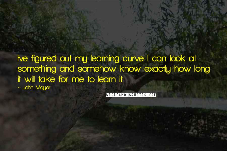 John Mayer Quotes: I've figured out my learning curve. I can look at something and somehow know exactly how long it will take for me to learn it.