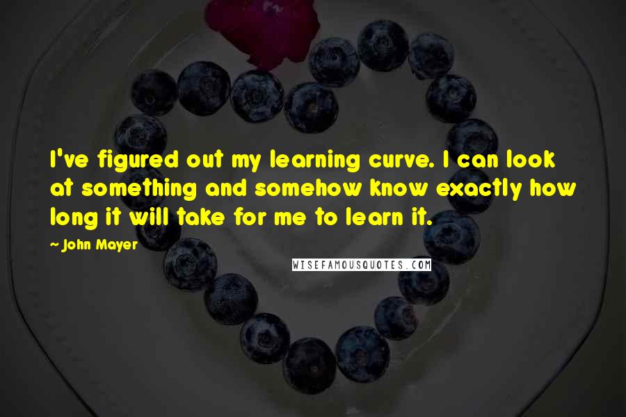 John Mayer Quotes: I've figured out my learning curve. I can look at something and somehow know exactly how long it will take for me to learn it.