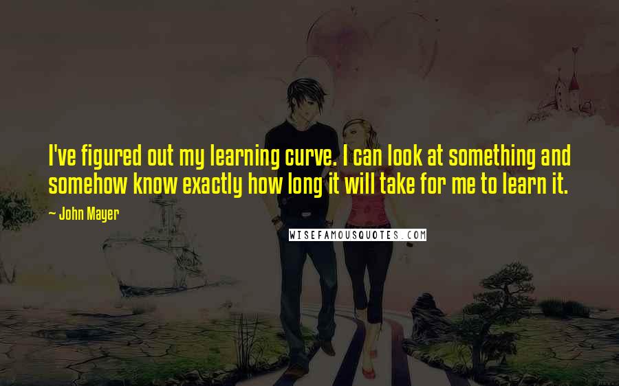 John Mayer Quotes: I've figured out my learning curve. I can look at something and somehow know exactly how long it will take for me to learn it.